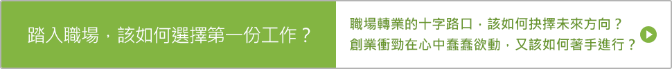 踏入職場，該如何選擇第一份工作？ 職場轉業的十字路口，該如何抉擇未來方向？ 創業衝勁在心中蠢蠢欲動，又該如何著手進行？