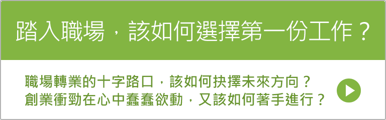 踏入職場，該如何選擇第一份工作？ 職場轉業的十字路口，該如何抉擇未來方向？ 創業衝勁在心中蠢蠢欲動，又該如何著手進行？